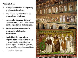 Artes plásticas
• Principales clientes: el Imperio y
la Iglesia. Arte áulico.
• Principales representaciones:
imperiales y religiosas.
• Iconografía derivada del arte
paleocristiano y muy desarrollada
por la importancia de la religión.
• Arte didáctico al servicio del
emperador y la Iglesia
Simbolismo.
• La claridad del mensaje se
impone a la belleza formal Se
huye del realismo y priman los
estereotipos simbólicos y claros,
lo esencial frente a lo anecdótico.
• Intención didáctica.
 