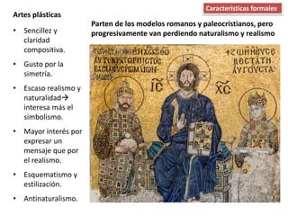 • Sencillez y
claridad
compositiva.
• Gusto por la
simetría.
• Escaso realismo y
naturalidad
interesa más el
simbolismo.
• Mayor interés por
expresar un
mensaje que por
el realismo.
• Esquematismo y
estilización.
• Antinaturalismo.
Artes plásticas
Características formales
Parten de los modelos romanos y paleocristianos, pero
progresivamente van perdiendo naturalismo y realismo
 