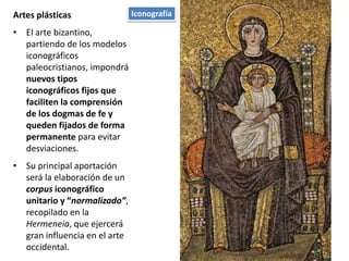 Artes plásticas
• El arte bizantino,
partiendo de los modelos
iconográficos
paleocristianos, impondrá
nuevos tipos
iconográficos fijos que
faciliten la comprensión
de los dogmas de fe y
queden fijados de forma
permanente para evitar
desviaciones.
• Su principal aportación
será la elaboración de un
corpus iconográfico
unitario y “normalizado”,
recopilado en la
Hermeneia, que ejercerá
gran influencia en el arte
occidental.
Iconografía
 