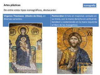 Artes plásticas
De entre estos tipos iconográficos, destacarán:
Vírgenes Theotocos (Madre de Dios), en
diversas variantes.
Pantocrátor (Cristo en majestad, sentado en
su trono, con la mano derecha en actitud de
bendecir y sosteniendo en la mano izquierda
el libro de los Evangelios).
Iconografía
 
