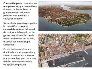 Constantinopla se convertirá en
una gran urbe, que competía en
riqueza con Roma, llena de
grandes construcciones y
palacios, que admiraba a
cualquier visitante.
Su excelente posición geográfica
la convirtió en la capital
comercial y cultural del mundo
de su época, influyendo en las
gentes que allí acudían desde
todos los rincones del mundo,
especialmente en Europa
Occidental.
En ella la vida social estaba
dominada por el emperador y
su corte, que estaba rodeado
por una nobleza y un clero, que
influían enormemente en la
vida pública y privada.
 