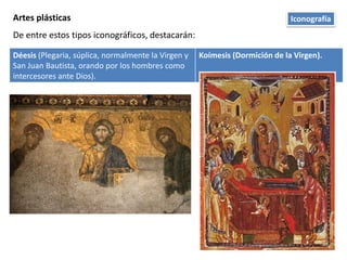 Artes plásticas
De entre estos tipos iconográficos, destacarán:
Déesis (Plegaria, súplica, normalmente la Virgen y
San Juan Bautista, orando por los hombres como
intercesores ante Dios).
Koímesis (Dormición de la Virgen).
Iconografía
 