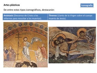 Artes plásticas
De entre estos tipos iconográficos, destacarán:
Anástasis (Descenso de Cristo a los
infiernos para resucitar a los muertos).
Threnos (Llanto de la Virgen sobre el cuerpo
muerto de Jesús).
Iconografía
 