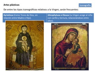 Artes plásticas
De entre los tipos iconográficos relativos a la Virgen, serán frecuentes:
Kyriotissa (Como Trono de Dios, sin
relación entre Madre e Hijo).
Glicophylusa o Eleusa (La Virgen acoge al niño
con cariño y ternura, relacionándose entre
ellos).
Iconografía
 