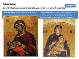 Artes plásticas
De entre los tipos iconográficos relativos a la Virgen, serán frecuentes:
Galactotrophusa (Amamantando al niño). Odighitria (Señala al niño, indicando que él es
el camino, a la vez que indicando que su
propio camino será el sacrificio en la cruz).
Iconografía
 