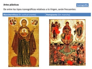 Artes plásticas
De entre los tipos iconográficos relativos a la Virgen, serán frecuentes:
Blanchernitissa (En actitud orante). Pantajranta (Sin mancha).
Iconografía
 