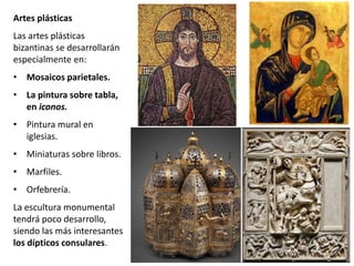 Artes plásticas
Las artes plásticas
bizantinas se desarrollarán
especialmente en:
• Mosaicos parietales.
• La pintura sobre tabla,
en iconos.
• Pintura mural en
iglesias.
• Miniaturas sobre libros.
• Marfiles.
• Orfebrería.
La escultura monumental
tendrá poco desarrollo,
siendo las más interesantes
los dípticos consulares.
 