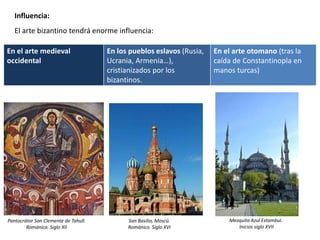 Influencia:
El arte bizantino tendrá enorme influencia:
En el arte medieval
occidental
En los pueblos eslavos (Rusia,
Ucrania, Armenia…),
cristianizados por los
bizantinos.
En el arte otomano (tras la
caída de Constantinopla en
manos turcas)
Pantocrátor San Clemente de Tahull.
Románico. Siglo XII
San Basilio, Moscú.
Románico. Siglo XVI
Mezquita Azul Estambul.
Inicios siglo XVII
 