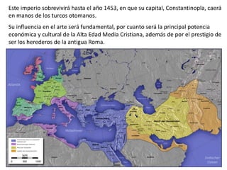 Este imperio sobrevivirá hasta el año 1453, en que su capital, Constantinopla, caerá
en manos de los turcos otomanos.
Su influencia en el arte será fundamental, por cuanto será la principal potencia
económica y cultural de la Alta Edad Media Cristiana, además de por el prestigio de
ser los herederos de la antigua Roma.
 