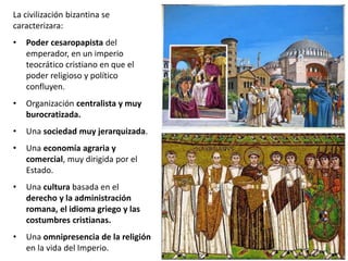 La civilización bizantina se
caracterizara:
• Poder cesaropapista del
emperador, en un imperio
teocrático cristiano en que el
poder religioso y político
confluyen.
• Organización centralista y muy
burocratizada.
• Una sociedad muy jerarquizada.
• Una economía agraria y
comercial, muy dirigida por el
Estado.
• Una cultura basada en el
derecho y la administración
romana, el idioma griego y las
costumbres cristianas.
• Una omnipresencia de la religión
en la vida del Imperio.
 
