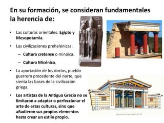 • Las culturas orientales: Egipto y
Mesopotamia.
• Las civilizaciones prehelénicas:
– Cultura cretense o minoica.
– Cultura Micénica.
• La aportación de los dorios, pueblo
guerrero procedente del norte, que
sienta las bases de la civilización
griega.
• Los artistas de la Antigua Grecia no se
limitaron a adaptar o perfeccionar el
arte de estas culturas, sino que
añadieron sus propios elementos
hasta crear un estilo propio.
En su formación, se consideran fundamentales
la herencia de:
 
