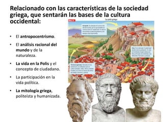 • El antropocentrismo.
• El análisis racional del
mundo y de la
naturaleza.
• La vida en la Polis y el
concepto de ciudadano.
• La participación en la
vida política.
• La mitología griega,
politeísta y humanizada.
Relacionado con las características de la sociedad
griega, que sentarán las bases de la cultura
occidental:
 
