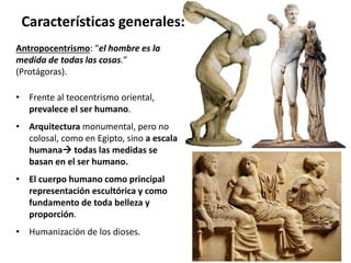 Antropocentrismo: “el hombre es la
medida de todas las cosas.”
(Protágoras).
• Frente al teocentrismo oriental,
prevalece el ser humano.
• Arquitectura monumental, pero no
colosal, como en Egipto, sino a escala
humana todas las medidas se
basan en el ser humano.
• El cuerpo humano como principal
representación escultórica y como
fundamento de toda belleza y
proporción.
• Humanización de los dioses.
Características generales:
 