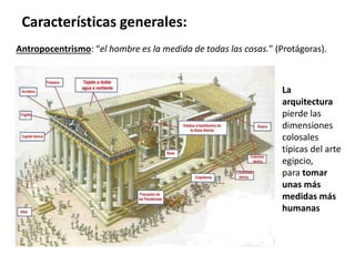 Antropocentrismo: “el hombre es la medida de todas las cosas.” (Protágoras).
Características generales:
La
arquitectura
pierde las
dimensiones
colosales
típicas del arte
egipcio,
para tomar
unas más
medidas más
humanas
 