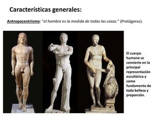 Antropocentrismo: “el hombre es la medida de todas las cosas.” (Protágoras).
Características generales:
El cuerpo
humano se
convierte en la
principal
representación
escultórica y
como
fundamento de
toda belleza y
proporción.
 