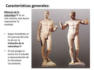 Mímesis de la
naturaleza Es un
arte realista, que busca
representar la
realidad.
• Según Aristóteles el
fin esencial del arte
ha de ser la
imitación de la
naturaleza
• El arte griego se
centra en el estudio
y representación de
la naturaleza
circundante.
Características generales:
 