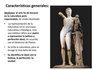 Idealismo: el arte ha de basarse
en la naturaleza pero
superándola, de modo idealizado.
• La representación de la
naturaleza no es una copia
naturalista y fidedigna, sino
una estética idílica que aspira
a representar la belleza y
perfección ideal, de acuerdo
con el idealismo de Platón.
• Se imita la naturaleza, pero se
escoge lo más bello de ésta.
• Se identifica lo ideal con la
belleza, la perfección, la
verdad.
Características generales:
 