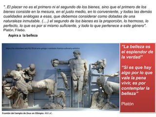 https://es.slideshare.net/JGL79/u4-arte-griego-i-contexto-histrico-cultural-y-artstico
"..El placer no es el primero ni el segundo de los bienes, sino que el primero de los
bienes consiste en la mesura, en el justo medio, en lo conveniente, y todas las demás
cualidades análogas a esas, que debemos considerar como dotadas de una
naturaleza inmutable. (....) el segundo de los bienes es la proporción, lo hermoso, lo
perfecto, lo que es por si mismo suficiente, y todo lo que pertenece a este género".
Platón, Filebo.
“La belleza es
el esplendor de
la verdad”
“Si es que hay
algo por lo que
vale la pena
vivir, es por
contemplar la
belleza”
Platón
 