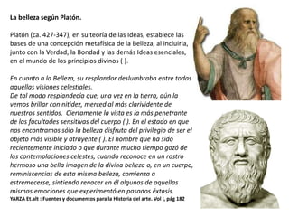 La belleza según Platón.
Platón (ca. 427-347), en su teoría de las Ideas, establece las
bases de una concepción metafísica de la Belleza, al incluirla,
junto con la Verdad, la Bondad y las demás Ideas esenciales,
en el mundo de los principios divinos ( ).
En cuanto a la Belleza, su resplandor deslumbraba entre todas
aquellas visiones celestiales.
De tal modo resplandecía que, una vez en la tierra, aún la
vemos brillar con nitidez, merced al más clarividente de
nuestros sentidos. Ciertamente la vista es la más penetrante
de las facultades sensitivas del cuerpo ( ). En el estado en que
nos encontramos sólo la belleza disfruta del privilegio de ser el
objeto más visible y atrayente ( ). El hombre que ha sido
recientemente iniciado o que durante mucho tiempo gozó de
las contemplaciones celestes, cuando reconoce en un rostro
hermoso una bella imagen de la divina belleza o, en un cuerpo,
reminiscencias de esta misma belleza, comienza a
estremecerse, sintiendo renacer en él algunas de aquellas
mismas emociones que experimentó en pasados éxtasis.
YARZA Et.alt : Fuentes y documentos para la Historia del arte. Vol I, pág 182
 