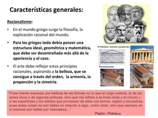 Racionalismo:
• En el mundo griego surge la filosofía, la
explicación racional del mundo.
• Para los griegos todo debía poseer una
estructura ideal, geométrica y matemática,
que debe ser desentrañada más allá de la
apariencia y el caos.
• El arte debe reflejar estos principios
racionales, aspirando a la belleza, que se
consigue a través del orden, la armonía, la
proporción y la simetría.
Características generales:
 
