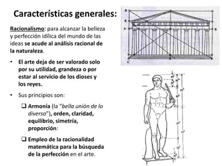 Racionalismo: para alcanzar la belleza
y perfección idílica del mundo de las
ideas se acude al análisis racional de
la naturaleza.
• El arte deja de ser valorado solo
por su utilidad, grandeza o por
estar al servicio de los dioses y
los reyes.
• Sus principios son:
 Armonía (la “bella unión de lo
diverso”), orden, claridad,
equilibrio, simetría,
proporción:
 Empleo de la racionalidad
matemática para la búsqueda
de la perfección en el arte.
Características generales:
 