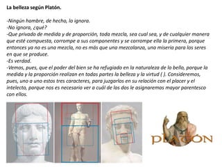 La belleza según Platón.
-Ningún hombre, de hecho, lo ignora.
-No ignora, ¿qué?
-Que privado de medida y de proporción, toda mezcla, sea cual sea, y de cualquier manera
que esté compuesta, corrompe a sus componentes y se corrompe ella la primera, porque
entonces ya no es una mezcla, no es más que una mezcolanza, una miseria para los seres
en que se produce.
-Es verdad.
-Vemos, pues, que el poder del bien se ha refugiado en la naturaleza de lo bello, porque la
medida y la proporción realizan en todas partes la belleza y la virtud ( ). Consideremos,
pues, uno a uno estos tres caracteres, para juzgarlos en su relación con el placer y el
intelecto, porque nos es necesario ver a cuál de los dos le asignaremos mayor parentesco
con ellos.
 