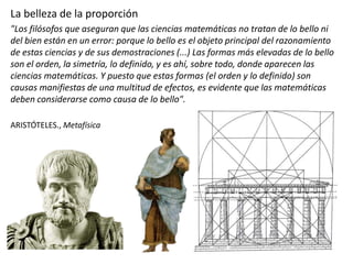 La belleza de la proporción
"Los filósofos que aseguran que las ciencias matemáticas no tratan de lo bello ni
del bien están en un error: porque lo bello es el objeto principal del razonamiento
de estas ciencias y de sus demostraciones (...) Las formas más elevadas de lo bello
son el orden, la simetría, lo definido, y es ahí, sobre todo, donde aparecen las
ciencias matemáticas. Y puesto que estas formas (el orden y lo definido) son
causas manifiestas de una multitud de efectos, es evidente que las matemáticas
deben considerarse como causa de lo bello".
ARISTÓTELES., Metafísica
 