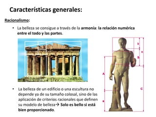 Racionalismo:
• La belleza se consigue a través de la armonía: la relación numérica
entre el todo y las partes.
Características generales:
• La belleza de un edificio o una escultura no
depende ya de su tamaño colosal, sino de las
aplicación de criterios racionales que definen
su modelo de belleza Solo es bello si está
bien proporcionado.
 