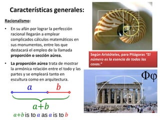 Racionalismo:
• En su afán por lograr la perfección
racional llegarán a emplear
complicados cálculos matemáticos en
sus monumentos, entre los que
destacará el empleo de la llamada
proporción o sección aúrea.
• La proporción aúrea trata de mostrar
la armónica relación entre el todo y las
partes y se empleará tanto en
escultura como en arquitectura.
Características generales:
Según Aristóteles, para Pitágoras “El
número es la esencia de todas las
cosas.”
 