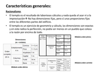 Racionalismo.
• El templo es el resultado de laboriosos cálculos y nada queda al azar ni a la
improvisación No hay dimensiones fijas, pero sí unas proporciones fijas
entre las diferentes partes del edificio.
• El templo es un ejercicio de geometría y cálculo, las dimensiones son exactas
y en esto radica la perfección, no podía ser menos en un pueblo que coloca
a la razón por encima de todo.
Características generales:
Módulo orden dórico
Módulo orden jónico
Módulo orden corintio
 