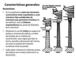 Racionalismo.
• En la arquitectura todos los elementos
constructivos están supeditados a unas
relaciones fijas establecidas de
antemano que garantizan la belleza de
los edificios: son los Órdenes
arquitectónicos (se parte del diámetro
de la columna).
• Mediante el uso del Orden se asegura la
belleza y armonía del edificio, a través
del empleo de un módulo de
construcción, unas reglas que fijan la
forma, tamaño y decoración del mismo,
así como la proporción (relación
numérica) entre las partes.
• Cada orden relaciona las distintas partes
del edificio con el todo y determina su
decoración.
Características generales:
 