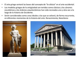 • El arte griego sentará las bases del concepto de “lo clásico” en el arte occidental.
• Los modelos griegos de la antigüedad son tenidos como clásicos y los cánones
escultóricos y los órdenes arquitectónicos han sido recreados una y otra vez a lo
largo de la historia de Occidente.
• Serán considerados como unos ideales a los que se volverá, de forma recurrente,
en diferentes momentos de la historia del arte: Renacimiento, Neoclásico
 