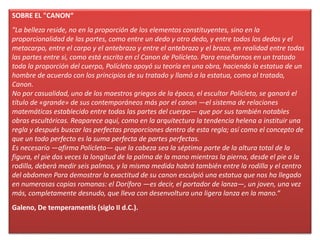 SOBRE EL "CANON“
"La belleza reside, no en la proporción de los elementos constituyentes, sino en la
proporcionalidad de las partes, como entre un dedo y otro dedo, y entre todos los dedos y el
metacarpo, entre el carpo y el antebrazo y entre el antebrazo y el brazo, en realidad entre todas
las partes entre si, como está escrito en cl Canon de Polícleto. Para enseñarnos en un tratado
toda la proporción del cuerpo, Polícleto apoyó su teoría en una obra, haciendo la estatua de un
hombre de acuerdo con los principios de su tratado y llamó a la estatua, como al tratado,
Canon.
No por casualidad, uno de los maestros griegos de la época, el escultor Polícleto, se ganará el
título de «grande» de sus contemporáneos más por el canon —el sistema de relaciones
matemáticas establecido entre todas las partes del cuerpo— que por sus también notables
obras escultóricas. Reaparece aquí, como en la arquitectura la tendencia helena a instituir una
regla y después buscar las perfectas proporciones dentro de esta regla; así como el concepto de
que un todo perfecto es la suma perfecta de partes perfectas.
Es necesario —afirma Polícleto— que la cabeza sea la séptima parte de la altura total de la
figura, el pie dos veces la longitud de la palma de la mano mientras la pierna, desde el pie a la
rodilla, deberá medir seis palmos, y la misma medida habrá también entre la rodilla y el centro
del abdomen Para demostrar la exactitud de su canon esculpió una estatua que nos ha llegado
en numerosas copias romanas: el Doríforo —es decir, el portador de lanza—, un joven, una vez
más, completamente desnudo, que lleva con desenvoltura una ligera lanza en la mano.“
Galeno, De temperamentis (siglo II d.C.).
 