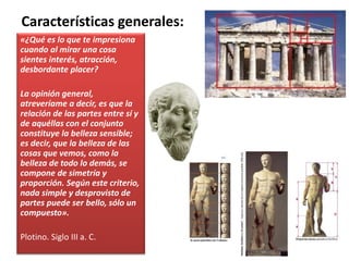 «¿Qué es lo que te impresiona
cuando al mirar una cosa
sientes interés, atracción,
desbordante placer?
La opinión general,
atreveríame a decir, es que la
relación de las partes entre sí y
de aquéllas con el conjunto
constituye la belleza sensible;
es decir, que la belleza de las
cosas que vemos, como la
belleza de todo lo demás, se
compone de simetría y
proporción. Según este criterio,
nada simple y desprovisto de
partes puede ser bello, sólo un
compuesto».
Plotino. Siglo III a. C.
Características generales:
 