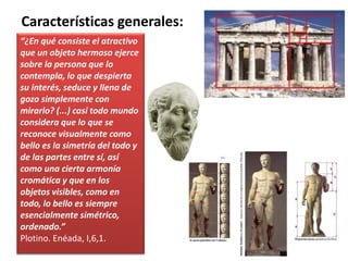 “¿En qué consiste el atractivo
que un objeto hermoso ejerce
sobre la persona que lo
contempla, lo que despierta
su interés, seduce y llena de
gozo simplemente con
mirarlo? (...) casi todo mundo
considera que lo que se
reconoce visualmente como
bello es la simetría del todo y
de las partes entre sí, así
como una cierta armonía
cromática y que en los
objetos visibles, como en
todo, lo bello es siempre
esencialmente simétrico,
ordenado.”
Plotino. Enéada, I,6,1.
Características generales:
 