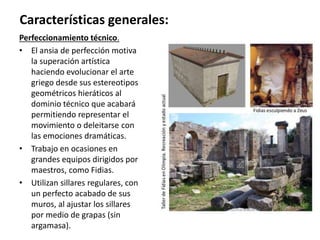 Perfeccionamiento técnico.
• El ansia de perfección motiva
la superación artística
haciendo evolucionar el arte
griego desde sus estereotipos
geométricos hieráticos al
dominio técnico que acabará
permitiendo representar el
movimiento o deleitarse con
las emociones dramáticas.
• Trabajo en ocasiones en
grandes equipos dirigidos por
maestros, como Fidias.
• Utilizan sillares regulares, con
un perfecto acabado de sus
muros, al ajustar los sillares
por medio de grapas (sin
argamasa).
Características generales:
 