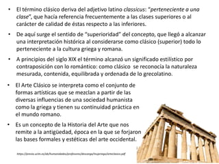 • El Arte Clásico se interpreta como el conjunto de
formas artísticas que se mezclan a partir de las
diversas influencias de una sociedad humanista
como la griega y tienen su continuidad práctica en
el mundo romano.
• Es un concepto de la Historia del Arte que nos
remite a la antigüedad, época en la que se forjaron
las bases formales y estéticas del arte occidental.
https://previa.uclm.es/ab/humanidades/profesores/descarga/mujeriego/arteclasico.pdf
• El término clásico deriva del adjetivo latino classicus: “perteneciente a una
clase”, que hacía referencia frecuentemente a las clases superiores o al
carácter de calidad de éstas respecto a las inferiores.
• De aquí surge el sentido de “superioridad” del concepto, que llegó a alcanzar
una interpretación histórica al considerarse como clásico (superior) todo lo
perteneciente a la cultura griega y romana.
• A principios del siglo XIX el término alcanzó un significado estilístico por
contraposición con lo romántico: como clásico se reconocía la naturaleza
mesurada, contenida, equilibrada y ordenada de lo grecolatino.
 