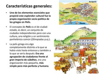 • Uno de los elementos esenciales que
propició este esplendor cultural fue la
propia organización socio-política de
los griegos en Polis.
• El concepto de Polis es el de ciudad-
estado, es decir, un conjunto de
ciudades independientes pero con una
cultura, una religión y un sentimiento
panhelénico común (Olimpiadas p.ej.).
• La polis griega era algo
completamente distinto a lo que se
había visto hasta entonces y también a
lo que se vería después: Era una
agrupación de ciudadanos frente al
gran imperio de súbditos, era una
organización más pequeña, más
simple pero más perfecta y humana.
Características generales:
Acrópolis
Puerto
Asty
Campos
 