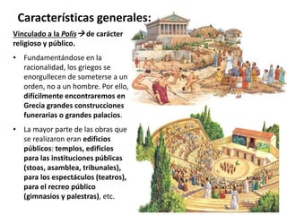 Vinculado a la Polis de carácter
religioso y público.
• Fundamentándose en la
racionalidad, los griegos se
enorgullecen de someterse a un
orden, no a un hombre. Por ello,
difícilmente encontraremos en
Grecia grandes construcciones
funerarias o grandes palacios.
• La mayor parte de las obras que
se realizaron eran edificios
públicos: templos, edificios
para las instituciones públicas
(stoas, asamblea, tribunales),
para los espectáculos (teatros),
para el recreo público
(gimnasios y palestras), etc.
Características generales:
 