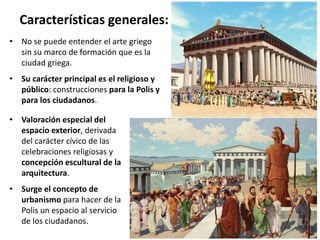 • Valoración especial del
espacio exterior, derivada
del carácter cívico de las
celebraciones religiosas y
concepción escultural de la
arquitectura.
• Surge el concepto de
urbanismo para hacer de la
Polis un espacio al servicio
de los ciudadanos.
Características generales:
• No se puede entender el arte griego
sin su marco de formación que es la
ciudad griega.
• Su carácter principal es el religioso y
público: construcciones para la Polis y
para los ciudadanos.
 