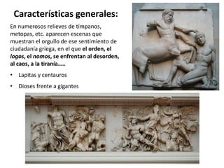 Características generales:
En numerosos relieves de tímpanos,
metopas, etc. aparecen escenas que
muestran el orgullo de ese sentimiento de
ciudadanía griega, en el que el orden, el
logos, el nomos, se enfrentan al desorden,
al caos, a la tiranía…..
• Lapitas y centauros
• Dioses frente a gigantes
 