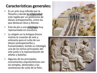 • Es un arte muy influido por la
filosofía y donde la religiosidad
está regida por un politeísmo de
dioses antropomorfos, entre los
que destacan Zeus y Atenea.
• Esto da pie a una mitología muy
representada en escultura.
• La religión en la Antigua Grecia
motiva la creación de arte y
artesanía para el culto de sus
dioses (antropomorfos y
humanizados), siendo su mitología
uno de los temas principales del
arte junto a la representación de
atletas y batallas.
• Algunos de los principales
monumentos arquitectónicos son
los templos, destinados a las
ceremonias de culto de la Polis.
Características generales:
 