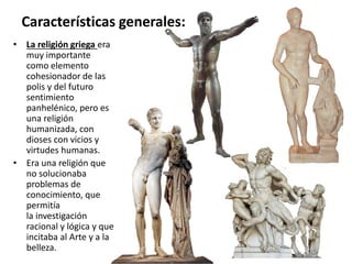 • La religión griega era
muy importante
como elemento
cohesionador de las
polis y del futuro
sentimiento
panhelénico, pero es
una religión
humanizada, con
dioses con vicios y
virtudes humanas.
• Era una religión que
no solucionaba
problemas de
conocimiento, que
permitía
la investigación
racional y lógica y que
incitaba al Arte y a la
belleza.
Características generales:
 