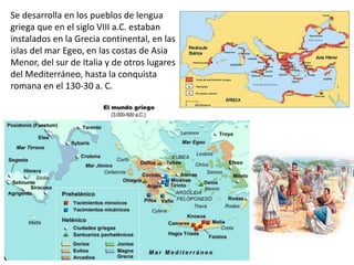 Se desarrolla en los pueblos de lengua
griega que en el siglo VIII a.C. estaban
instalados en la Grecia continental, en las
islas del mar Egeo, en las costas de Asia
Menor, del sur de Italia y de otros lugares
del Mediterráneo, hasta la conquista
romana en el 130-30 a. C.
 