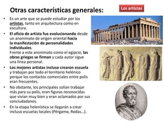 • Es un arte que se puede estudiar por los
artistas, tanto en arquitectura como en
escultura.
• El oficio de artista fue evolucionando desde
un anonimato de origen oriental hacia
la manifestación de personalidades
individuales.
Frente a este anonimato como el egipcio, las
obras griegas se firman y cada autor sigue
una línea personal.
• Los mejores artistas incluso crearon escuela
y trabajan por todo el territorio helénico
porque los contactos comerciales entre polis
eran frecuentes.
• No obstante, los principales solían trabajar
más para su polis, eran figuras reconocidas
que vivían muy bien y eran aclamados por sus
conciudadanos.
• En la etapa helenística se llegarán a crear
incluso escuelas locales (Pérgamo, Rodas…).
Otras características generales: Los artistas
 