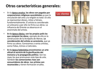 • En la época arcaica, las obras son pagadas por
corporaciones religiosas sacerdotales ya que la
vinculación del arte y la religión es total. En ella
se representan dioses, mitos y héroes,
fundamentalmente. El artista es considerado
un artesano y por ello no firma sus obras. La
influencia de Oriente se observa en el
anonimato del artista.
• En la época clásica, son las propias polis las
que compran las obras, ejemplo de ello es la
construcción de la Acrópolis de Atenas. La
consideración del artista se acrecienta, que ya
firma sus obras. Conocemos a varios artistas,
como Fidias, Ictinos o Calícrates.
• En la época helenística encontramos un arte
oficial al servicio de la glorificación del
monarca y la propaganda política. Son los
reyes los que promueven este tipo de arte.
También los comerciantes ricos son
consumidores de obras. Los artistas son
reconocidos y tienen formación erudita.
Otras características generales:
Los clientes
 