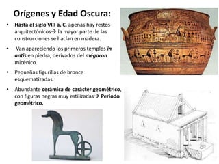 Orígenes y Edad Oscura:
• Hasta el siglo VIII a. C. apenas hay restos
arquitectónicos la mayor parte de las
construcciones se hacían en madera.
• Van apareciendo los primeros templos in
antis en piedra, derivados del mégaron
micénico.
• Pequeñas figurillas de bronce
esquematizadas.
• Abundante cerámica de carácter geométrico,
con figuras negras muy estilizadas Periodo
geométrico.
 