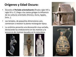 Orígenes y Edad Oscura:
• Durante el Periodo orientalizante (finales siglo VIII y
siglo VII a. C.) llega a las costas griegas la influencia
de las culturas orientales (Fenicia, Asiria, Egipto,
Siria…).
• Los templos, de pequeñas dimensiones aún,
comienzan a mostrar la planta rectangular típica.
• La cerámica presenta una decoración muy variada,
destacando las ondulaciones en los motivos y la
presencia de motivos basados en la naturaleza.
 