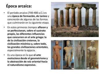 Época arcaica:
• El período arcaico (700-480 a.C.) es
una época de formación, de tanteo y
concreción de algunas de las formas
que culminarán en la siguiente etapa.
• En estos primeros tiempos afloran y
se perfeccionan, sobre el sustrato
propio, las diferentes influencias
que concurren en el arte griego: la
de la civilización cretense, la
civilización micénica y, sobre todo,
las grandes civilizaciones orientales,
especialmente la egipcia.
• Es una época en la que el arte
evoluciona desde el geometrismo y
la abstracción de raíz oriental hacia
el naturalismo expresivo.
 