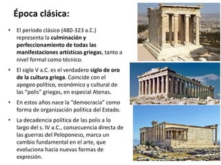 Época clásica:
• El período clásico (480-323 a.C.)
representa la culminación y
perfeccionamiento de todas las
manifestaciones artísticas griegas, tanto a
nivel formal como técnico.
• El siglo V a.C. es el verdadero siglo de oro
de la cultura griega. Coincide con el
apogeo político, económico y cultural de
las “polis” griegas, en especial Atenas.
• En estos años nace la “democracia” como
forma de organización política del Estado.
• La decadencia política de las polis a lo
largo del s. IV a.C., consecuencia directa de
las guerras del Peloponeso, marca un
cambio fundamental en el arte, que
evoluciona hacia nuevas formas de
expresión.
 